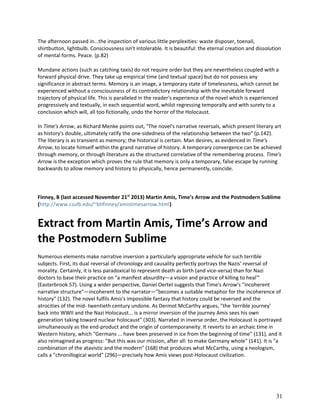 The afternoon passed in...the inspection of various little perplexities: waste disposer, toenail,
shirtbutton, lightbulb. Consciousness isn't intolerable. It is beautiful: the eternal creation and dissolution
of mental forms. Peace. (p.82)
Mundane actions (such as catching taxis) do not require order but they are nevertheless coupled with a
forward physical drive. They take up empirical time (and textual space) but do not possess any
significance in abstract terms. Memory is an image, a temporary state of timelessness, which cannot be
experienced without a consciousness of its contradictory relationship with the inevitable forward
trajectory of physical life. This is paralleled in the reader's experience of the novel which is experienced
progressively and textually, in each sequential word, whilst regressing temporally and with surety to a
conclusion which will, all too fictionally, undo the horror of the Holocaust.
In Time's Arrow, as Richard Menke points out, "The novel's narrative reversals, which present literary art
as history's double, ultimately ratify the one-sidedness of the relationship between the two" (p.142).
The literary is as transient as memory; the historical is certain. Man desires, as evidenced in Time's
Arrow, to locate himself within the grand narrative of history. A temporary convergence can be achieved
through memory, or through literature as the structured correlative of the remembering process. Time's
Arrow is the exception which proves the rule that memory is only a temporary, false escape by running
backwards to allow memory and history to physically, hence permanently, coincide.

Finney, B (last accessed November 21st 2013) Martin Amis, Time’s Arrow and the Postmodern Sublime
(http://www.csulb.edu/~bhfinney/amistimesarrow.html)

Extract from Martin Amis, Time’s Arrow and
the Postmodern Sublime
Numerous elements make narrative inversion a particularly appropriate vehicle for such terrible
subjects. First, its dual reversal of chronology and causality perfectly portrays the Nazis' reversal of
morality. Certainly, it is less paradoxical to represent death as birth (and vice-versa) than for Nazi
doctors to base their practice on "a manifest absurdity—a vision and practice of killing to heal'"
(Easterbrook 57). Using a wider perspective, Daniel Oertel suggests that Time's Arrow's "incoherent
narrative structure"—incoherent to the narrator—"becomes a suitable metaphor for the incoherence of
history" (132). The novel fulfils Amis's impossible fantasy that history could be reversed and the
atrocities of the mid- twentieth century undone. As Dermot McCarthy argues, "the 'terrible journey'
back into WWII and the Nazi Holocaust... is a mirror inversion of the journey Amis sees his own
generation taking toward nuclear holocaust" (303). Narrated in inverse order, the Holocaust is portrayed
simultaneously as the end-product and the origin of contemporaneity. It reverts to an archaic time in
Western history, which "Germans ... have been preserved in ice from the beginning of time" (131), and it
also reimagined as progress: "But this was our mission, after all: to make Germany whole" (141). It is "a
combination of the atavistic and the modern" (168) that produces what McCarthy, using a neologism,
calls a "chronillogical world" (296)—precisely how Amis views post-Holocaust civilization.

31

 