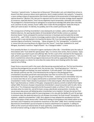 "Invention," Lyotard insists, "is always born of dissension" (Postmodern xxv), and indeed Amis strives to
dissent from Nazi consensus about racial superiority. Amis's modern esthetic, like Lyotard's, "is based on
a never-ending critique of representation that should contribute to the preservation of heterogeneity, of
optimal dissensus" (Bertens 133). Not just his argument but his entire narrative strategy stands opposed
to consensus, especially Nazism. Time's Arrow,negatively inverts temporality, rationality and causality.
The protagonist is characterized by his willingness to accept fascist ideology with what Lipton describes
as its "promise of unity, oneness, fusion" (499). Even in later life the protagonist "sheds the thing he
often can't seem to bear: his identity, his quiddity, lost in the crowd's promiscuity" (49).
The consequences of telling Unverdorben's story backwards are multiple, subtle and highly ironic. As
Diedrick observes, the opening description of Unverdorben's/Tod Friendly's actions as a postwar
American doctor "eerily anticipate] his eventual immersion in Auschwitz and intimat[e] the terrible
secret of his ... past" (139). In reverse chronology a patient enters the operating room looking cured and
emerges with a rusty nail planted in his head by the doctor (76). From the opening pages doctors
represent figures of authority "containing ... "above all power (5). This "precognition," as Diedrick calls
it, comes from the recurring dream of a figure from the "future": Uncle Pepi, modeled on Dr. Josef
Mengele, Auschwitz's notorious "Angel of Death." As a "biological soldier"—a term
first coined by the Nazis in a manual on eugenic sterilization (Lifton 30)— Unverdorben joins the ranks of
these doctors who "must wield the special power" (81). It is ironical, Amis writes, that as a doctor, "[y]ou
have to harden your heart to pain and suffering" (82). Yet this is part of the rationale for the Hippocratic
oath, which is excerpted in the novel: "I will abstain from all intentional wrongdoing and harm..." (25). In
Amis's inverted time scheme the protagonist deconstructs the oath by supposedly killing to heal; in
exercising his power as a doctor he reinscribes the newly inferior term (healing) within the newly
superior one of killing.
Power forms a recurrent motif in the novel, often becoming associated with sex. The first (and therefore
last) time the protagonist has sex with Irene, the narrator says, "loom[ing] above her," that he is
"flooded by thoughts and feelings I've never had before. To do with power" (37). Power is equated with
the ultimate authority over life, a fact literalized by the six figures in the photograph from
Unverdorben's Auschwitz period who exercised power over their six victims (72). Sex makes
Unverdorben feel lordly: "you get everything on the first date.... Instant invasion and lordship" (51). It is
as invasive (war-like) an act as surgery and becomes as perverted ("lording" it over the woman) in
Unverdorben's hands. Power elevates its possessors to the status of gods: Lifton describes how the
Nazis "saw themselves as 'children of the gods,' empowered to destroy and kill on behalf of their higher
calling" (449). Perversion of power characterizes Unverdorben's sexual encounters with his wife, Herta,
when she is "his chimpanzee required to do the housework naked, on all fours" (151). Herta is a young
secretary when he meets her, and all his lovers occupy subordinate social positions. Ironically, this
sexual power-play proves self-defeating when Unverdorben turns impotent. Perhaps this derives from
his discovering an alternative outlet for exercising power in his role with the Waffen SS unit? Or perhaps
it comments upon the dead-end where his cult of power terminates? He finds himself "omnipotent. Also
impotent...powerful and powerless" (140). Amis appears to have adopted this paradoxical trait from
Lifton's description of Nazi doctors who "called forth feelings of omnipotence and related sadism on the
one hand, and of impotence and sometimes masochism on the other" (448). Amis's inverted narrative
deconstructs Unverdorben's pursuit of power to reveal its attachment to its opposite. In adding his
efforts to the consensual metanarrative of racial superiority, Unverdorben has multiplied zero by zero
and still arrived at nothing, to adapt one heading of the novel (137).

32

 