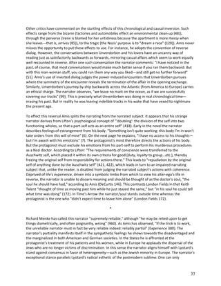Other critics have commented on the startling effects of this chronological and causal inversion. Such
effects range from the bizarre (factories and automobiles effect an environmental clean-up (48)),
through the perverse (Irene is blamed for her untidiness because the apartment is more messy when
she leaves—that is, arrives (85)), to the tragic (the Nazis' purpose is to "dream a race" (120)). Amis never
misses the opportunity to put these effects to use. For instance, he adopts the convention of reverse
dialog. However, the conversations between Unverdorben and his lovers have an uncanny way of
reading just as satisfactorily backwards as forwards, mirroring casual affairs which seem to work equally
well recounted in reverse. After one such conversation the narrator comments: "I have noticed in the
past, of course, that most conversations would make much better sense if you ran them backward. But
with this man-woman stuff, you could run them any way you liked—and still get no further forward"
(51). Amis's use of inverted dialog judges the power-induced encounters that Unverdorben pursues
where the symmetry of the encounter reveals the termination of the affair in the opening exchange.
Similarly, Unverdorben's journey by ship backwards across the Atlantic (from America to Europe) carries
an ethical charge. The narrator observes, "we leave no mark on the ocean, as if we are successfully
covering our tracks" (99). This is precisely what Unverdorben was doing in real chronological time—
erasing his past. But in reality he was leaving indelible tracks in his wake that have vexed to nightmare
the present age.
To effect this reversal Amis splits the narrating from the narrated subject. It appears that his strange
narrator derives from Lifton's psychological concept of "'doubling': the division of the self into two
functioning wholes, so that a part-self acts as an entire self" (418). Early in the novel the narrator
describes feelings of estrangement from his body: "Something isn't quite working: this body I'm in won't
take orders from this will of mine" (6). On the next page he explains, "I have no access to his thoughts—
but I'm awash with his emotions" (7). The protagonist's mind therefore directs the actions of his body.
But the protagonist must exclude his emotions from his part-self to perform his murderous procedures
as a Nazi doctor. According to Lifton: "The requirements of conscience were transferred to the
Auschwitz self, which placed it within its own criteria for good (duty, loyalty to group...etc.), thereby
freeing the original self from responsibility for actions there." This leads to "repudiation by the original
self of anything done by the Auschwitz self" (421, 422), which leads in turn to an impaired narrating
subject that, unlike the reader, is disabled from judging the narrated subject's actions with coherence.
Deprived of life's experience, driven into a symbolic limbo from which to view his alter-ego's life in
reverse, the narrator is unable to discern meaning and should be thought of as the doctor's soul, "the
soul he should have had," according to Amis (DeCurtis 146). This contrasts London Fields in that Keith
Talent "thought of time as moving past him while he just stayed the same," but "in his soul he could tell
what time was doing" (172). In Time's Arrow the narrator/soul stands outside time whereas the
protagonist is the one who "didn't expect time to leave him alone" (London Fields 172).
*
Richard Menke has called this narrator "supremely reliable," although "he may be relied upon to get
things diametrically, and often poignantly, wrong" (960). As Amis has observed, "If the trick is to work,
the unreliable narrator must in fact be very reliable indeed: reliably partial" (Experience 380). The
narrator's partiality manifests itself in the sympathetic feelings he shows towards the disadvantaged and
the marginalized in both American and German societies. In the States he is affronted at the
protagonist's treatment of his patients and his women, while in Europe he applauds the dispersal of the
Jews who are no longer victims of discrimination. In this sense the narrator aligns himself with Lyotard's
stand against consensus in favor of heterogeneity—such as the Jewish minority in Europe. The narrator's
exceptional stance parallels Lyotard's radical esthetic of the postmodern sublime: One can only

33

 