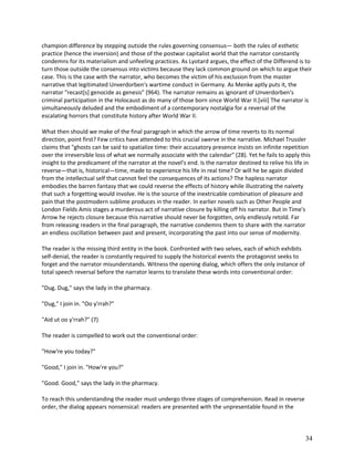 champion difference by stepping outside the rules governing consensus— both the rules of esthetic
practice (hence the inversion) and those of the postwar capitalist world that the narrator constantly
condemns for its materialism and unfeeling practices. As Lyotard argues, the effect of the Differend is to
turn those outside the consensus into victims because they lack common ground on which to argue their
case. This is the case with the narrator, who becomes the victim of his exclusion from the master
narrative that legitimated Unverdorben's wartime conduct in Germany. As Menke aptly puts it, the
narrator "recast[s] genocide as genesis" (964). The narrator remains as ignorant of Unverdorben's
criminal participation in the Holocaust as do many of those born since World War II.[viii] The narrator is
simultaneously deluded and the embodiment of a contemporary nostalgia for a reversal of the
escalating horrors that constitute history after World War II.
What then should we make of the final paragraph in which the arrow of time reverts to its normal
direction, point first? Few critics have attended to this crucial swerve in the narrative. Michael Trussler
claims that "ghosts can be said to spatialize time: their accusatory presence insists on infinite repetition
over the irreversible loss of what we normally associate with the calendar" (28). Yet he fails to apply this
insight to the predicament of the narrator at the novel's end. Is the narrator destined to relive his life in
reverse—that is, historical—time, made to experience his life in real time? Or will he be again divided
from the intellectual self that cannot feel the consequences of its actions? The hapless narrator
embodies the barren fantasy that we could reverse the effects of history while illustrating the naivety
that such a forgetting would involve. He is the source of the inextricable combination of pleasure and
pain that the postmodern sublime produces in the reader. In earlier novels such as Other People and
London Fields Amis stages a murderous act of narrative closure by killing off his narrator. But in Time's
Arrow he rejects closure because this narrative should never be forgotten, only endlessly retold. Far
from releasing readers in the final paragraph, the narrative condemns them to share with the narrator
an endless oscillation between past and present, incorporating the past into our sense of modernity.
The reader is the missing third entity in the book. Confronted with two selves, each of which exhibits
self-denial, the reader is constantly required to supply the historical events the protagonist seeks to
forget and the narrator misunderstands. Witness the opening dialog, which offers the only instance of
total speech reversal before the narrator learns to translate these words into conventional order:
"Dug. Dug," says the lady in the pharmacy.
"Dug," I join in. "Oo y'rrah?"
"Aid ut oo y'rrah?" (7)
The reader is compelled to work out the conventional order:
"How're you today?"
"Good," I join in. "How're you?"
"Good. Good," says the lady in the pharmacy.
To reach this understanding the reader must undergo three stages of comprehension. Read in reverse
order, the dialog appears nonsensical: readers are presented with the unpresentable found in the

34

 