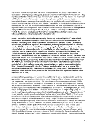 postmodern sublime and experience the pain of incomprehension. But before they can reach the
"translation"—offering, as Lyotard suggests, pleasure which "derives from pain" (Postmodern 77)—they
must first confront the intermediate stage in which "Good" reads as "Gud" and "How're you?" as "Harr'y
oo?" The full "translation" situates the reader in the unpleasant world of modernity. But the
intermediate language suggests an interspace between the repellant modern and the Utopian premodern, an imaginary space detached from the poor "translation" of the narrator although nonetheless
removed, like him, from the protagonist's hellish experiences. The novel, in other words, instructs its
implied reader in positioning himself in relation to both incarnations of Unverdorben. If the experienced
protagonist becomes an unsympathetic anti-hero, the innocent narrator proves too naive to be
trusted. The narrative construction of Time's Arrow compels the reader to create meaning
independent from the interpretations offered by either self.
Readers are made to vacillate between enjoying the conceits produced by history's reversal and
remembering with horror the disasters that—ironically—the narrator perceives in inverted and
therefore celebratory form. An obvious instance is the narrator's reference to John F. Kennedy's
assassination, a watermark in postwar Western history, mythologized as the downfall of a modern
Camelot: "JFK: flown down from Washington and flung together by the doctors' knives and the
sniper's bullets and introduced onto the streets of Dallas and a hero's welcome" (81). Readers enjoy
the fantasy even as they remember the collective pain which arose as the unfolding event was
transmitted over the airways. In Lyotardian terms, the pleasure of this imagined, impossible
resurrection "derives from the pain" we experience in recollecting historical markers. The reader must
engage with the text in an unusually active way, because, as Trussler writes, "we as readers are party
to, if not complicit with, a knowledge that the book desperately desires both to repress and expose"
(37). At first, the narrator's naivety anaesthetizes Unverdorben's actions from acceptable moral
contexts. Yet, as Amis explains, the narrator unconsciously urges readers to provide the missing
history through his unease with esthetics: "He keeps wondering why it has to be so ugly, this
essentially benevolent action" (Reynolds and Noakes 21). This entire strategy assumes a collective
memory of recent Western history, especially the Holocaust, that raises important questions about
the literary use of irony.
Amis's use of irony was attacked by some reviewers of the novel, but he maintains that it is entirely
appropriate: "Nazism was a biomedical vision to excise the cancer of Jewry. To turn it into something
that creates Jewry is a respectable irony" (20). Irony allows an alert reader to appreciate the fallible
narrator's misunderstanding of his narration: such a reader reconstructs an exactly opposite meaning.
The final definition of irony in the Oxford English Dictionary is: "The use of language with one meaning
for a privileged audience and another for those addressed or concerned." According to Lifton, the Nazis'
misuse of language gave their doctors a "discourse in which killing was no longer killing" (445). He
reveals how this practice of misnaming was firmly established at Auschwitz where "'Outpatient centers'
were a 'place for selections'; and hospital areas, 'waiting rooms' before death" (186). In Time's Arrow,
Amis effectively undermines Nazi misuse of language to rationalize mass murder, employing irony to
assert an opposing ethic. Unverdorben's various name- changes further confirm the ways Amis
reinforces morality through irony. When the novel's chronology is reversed, Tod Friendly becomes John
Young: despite Tod's association with death (in German), he becomes a younger Jack-of-all- trades).
John then transforms into the gold-rich Hamilton de Souza, who assumes his birth name of Odilo
Unverdorben. His last name means "un-depraved" or "un- corrupt" in German. Thus he moves from
death to innocence. The reader simultaneously transposes the narrative inversion, of course, which
shifts Unverdorben's journey: he becomes a bearer of death, mirroring the change in his ideology. As
Diedrick observes, Unverdorben's name "contains both himself and his double" (138), just as Amis's use

35

 