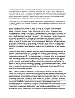 when the doctor seeks to lose his earlier identity the narrator observes: "My presence is never tinier.
But it's the same story. Render up your soul, and gain power" (49). The doctor clearly abandoned this
"voice of conscience" (47) in the process of becoming a doctor with the doctor's power of life and death
over others. Both his wife and later girlfriend tell him he has no soul. His soul which comes to life, which
is born at the moment of the doctor's death on the first page of the book, is consequently essentially
child-like and innocent of the terrible dreams from which the doctor suffers.
Those dreams act for both narrator and reader as anticipations - the narrator talks of "the prophesy of
my dreams" (140), of "a terrible secret" he feels he is journeying towards (5). But for the doctor they
represent ( I 1
the past that haunts him throughout the rest of his life. So for the narrator there is something
deterministic about the way he is forced to experience the doctor's life in strict reverse. As he
remarks, "Suicide isn't an option, is it. Not in this world" (25). The doctor's dreams begin on the
second page with an image of a male shape in a white coat and black boots. (Doctors preside over the
novel, "life's gatekeepers' (4), who give life h I to the protagonist at the end of the book and deprive
him of it at the beginning.) "In his wake, a blizzard of p ^ wind and sleet, like a storm of human souls"
(8). The souls become stars in the night sky, souls of babies with enormous power. Next come
nightmares featuring a wooden shed and implements. Amis is using the doctor's nightmares to
prepare the reader for the period late in the book when he works at Auschwitz. The shed turns out to
be Room 1 in which prisoners are put to death by injection. The doctor's most horrific dream occurs
shortly before he regresses to the death camp. "He dreams he is shitting human bones" (106). The
dreams are -M 5 then replaced by the historical event, the mass extermination of the Jews, played in
reverse.
The way Amis makes use of the technique of narrative reversal is responsible for the savage irony of
this book. It is not surprising that Time's Arrow has been compared to Swift's A Modest Proposal, for
it shares with that work an indignation that is all the more powerful for its restraint. Amis maintains a
comic tone throughout, although it is "disgusted laughter" he cultivates to "laugh the wicked off the
stage" (Trueheart Bl-2). David Lehman called the novel "a fictional deconstruction of time" in which
history is undone (15). And time, according to Amis, is linked to morality. "Almost any deed," Amis
has said, "any action, has its morality reversed, if you turn time's arrow around" (DeCurtis 147). On
reading The Nazi Doctors, Amis realized that "[h]ere was a psychotically inverted world, and if you did
it backward in time, it would make sense." (DeCurtis 146). The sea change that chronological reversal
has on causality and moral responsibility enables Amis to defamiliarize an event the shock value of
which has become blunted by reiteration.
In fact it is the very playfulness with which he treats the horror of the death camp that makes it
strange, both linguistically, in Shklovsky's definition of ostranenie, and narratively. He spends the first
two thirds of the novel acclimatizing the reader to the looking glass world that the narrator inhabits.
In his inverted world fire and violence are creative. Earthquakes erect cities in half an hour. Moral acts
are reversed. And of course this makes no kind of sense to him. The doctor's attempts to compensate
for his past by buying toys for kids on the street when reversed becomes in the narrator's eyes a mean
way of taking toys from the children so as to cash them in at the store for a couple of bucks.
Kennedy's assassination is triumphantly transformed into a hero's welcome on his return to life in the
streets of Dallas. The conversations of lovers told in reverse have ^ an uncanny way of reading just as
satisfactorily as when recorded chronologically, just as love affairs seem to work just as well
recounted back to front. The boat taking him from Europe to the States in its inverted form a. leaves

37

 