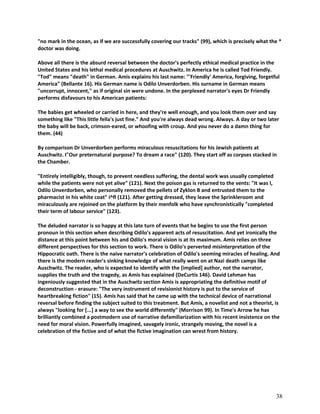 "no mark in the ocean, as if we are successfully covering our tracks" (99), which is precisely what the *
doctor was doing.
Above all there is the absurd reversal between the doctor's perfectly ethical medical practice in the
United States and his lethal medical procedures at Auschwitz. In America he is called Tod Friendly.
"Tod" means "death" in German. Amis explains his last name: "'Friendly' America, forgiving, forgetful
America" (Bellante 16). His German name is Odilo Unverdorben. His surname in German means
"uncorrupt, innocent," as if original sin were undone. In the perplexed narrator's eyes Dr Friendly
performs disfavours to his American patients:
The babies get wheeled or carried in here, and they're well enough, and you look them over and say
something like "This little fella's just fine." And you're always dead wrong. Always. A day or two later
the baby will be back, crimson-eared, or whoofing with croup. And you never do a damn thing for
them. (44)
By comparison Dr Unverdorben performs miraculous resuscitations for his Jewish patients at
Auschwitz. I"Our preternatural purpose? To dream a race" (120). They start off as corpses stacked in
the Chamber.
"Entirely intelligibly, though, to prevent needless suffering, the dental work was usually completed
while the patients were not yet alive" (121). Next the poison gas is returned to the vents: "It was I,
Odilo Unverdorben, who personally removed the pellets of Zyklon B and entrusted them to the
pharmacist in his white coat" i^fl (121). After getting dressed, they leave the Sprinkleroom and
miraculously are rejoined on the platform by their menfolk who have synchronistically "completed
their term of labour service" (123).
The deluded narrator is so happy at this late turn of events that he begins to use the first person
pronoun in this section when describing Odilo's apparent acts of resuscitation. And yet ironically the
distance at this point between his and Odilo's moral vision is at its maximum. Amis relies on three
different perspectives for this section to work. There is Odilo's perverted misinterpretation of the
Hippocratic oath. There is the naive narrator's celebration of Odilo's seeming miracles of healing. And
there is the modern reader's sinking knowledge of what really went on at Nazi death camps like
Auschwitz. The reader, who is expected to identify with the [implied] author, not the narrator,
supplies the truth and the tragedy, as Amis has explained (DeCurtis 146). David Lehman has
ingeniously suggested that in the Auschwitz section Amis is appropriating the definitive motif of
deconstruction - erasure: "The very instrument of revisionist history is put to the service of
heartbreaking fiction" (15). Amis has said that he came up with the technical device of narrational
reversal before finding the subject suited to this treatment. But Amis, a novelist and not a theorist, is
always "looking for [...] a way to see the world differently" (Morrison 99). In Time's Arrow he has
brilliantly combined a postmodern use of narrative defamiliarization with his recent insistence on the
need for moral vision. Powerfully imagined, savagely ironic, strangely moving, the novel is a
celebration of the fictive and of what the fictive imagination can wrest from history.

38

 