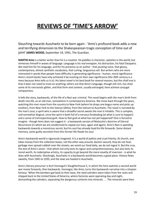 REVIEWS OF ‘TIME’S ARROW’
Slouching towards Auschwitz to be born again - 'Amis's profound book adds a new
and terrifying dimension to the Shakespearean tragic conception of time out of
joint' JAMES WOOD, September 19, 1991, The Guardian.
MARTIN Amis is a better writer than he is a novelist. He paddles in character, splashes in the world, but
immerses himself in waves of language. Language is his real energiser, his distraction, his fatal Cleopatra.
We read him for his language, and for his presence as an author - that jousting voice, that glossy,
contemporary, almost synthetic vocabulary, that curling, languorous wit. But writers who are more
interested in words than people have difficulty in generating significance - human, moral significance.
Amis's recent books have only achieved it by insisting on their own significance (the 20th century is a
mess because Amis tells us it is). His latest novel is his best book for several reasons, but the chief one is
that it does not need to insist on anything; others are that Amis's language, though still rich, has shed
some of its narcissistic glitter, and that form and content, usually estranged, here achieve conjugal
compactness.
It tells the story, backwards, of the life of a Nazi war criminal. The novel begins with the man's birth from
death into life, as an old man, somewhere in contemporary America. We move back through the years,
watching this man move from the country to New York (where he drops one bogus name and picks up
another), from New York to the Vatican (ditto), from the Vatican to Auschwitz. The novel is narrated by
the man's soul, a spirit who is aware that a dreadful secret awaits the man it inhabits. This is complex,
and somewhat illogical, since the spirit is both full of a nervous foreboding (at what is sure to happen)
and a sense of (retrospective) guilt. How to feel guilt at what has not yet happened? One is forced to
imagine - though Amis does not suggest it - a backwards version of Nietzsche's doctrine of Eternal
Recurrence (in which we are condemned to repeat our lives, again and again). Amis's Nazi is speeding
backwards towards a monstrous secret; but his soul has already lived his life forwards. Some distant
memory, some guilty secretion from this former life floods his soul.
Amis's backwards world is rigorously imagined. It is a world of pathos and cruel hilarity. At church, one
takes money from the collection boxes, not the other way around; doctors wound, they do not heal;
garbage men spread rubbish over the streets; we vomit our food daily, we do not ingest it. But the crux,
the test of Amis's vision - that which not only tests its rigour and comprehensiveness, but also tests its
moral worth, its redemptive artistry, its capacity to go beyond the mere novelty of inversion - is what he
does with Auschwitz. Shockingly, Auschwitz in a backwards world becomes a good place. History flows
sweetly, from 1945 to 1939, and the Jews are healed in Auschwitz.
Amis's literary precursor is Kurt Vonnegut's Slaughterhouse 5, in which the hero watches a second world
war movie forwards, then backwards. Vonnegut, like Amis, turns this backwards narrative into a Utopian
fantasy: 'When the bombers got back to their base, the steel cylinders were taken from the racks and
shipped back to the United States of America, where factories were operating day and night,
dismantling the cylinders, separating the dangerous contents into minerals . . . The minerals were then

39

 