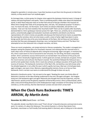 shipped to specialists in remote areas. It was their business to put them into the ground, to hide them
cleverly, so they would never hurt anybody again.'
As Vonnegut does, so Amis grates his Utopian vision against the dystopian historical event. A charge of
sadness and yearning flickers and sparks. There is something wistful, wildly naive about this backwards
world, in which Nazis help poor Jews on to their feet and out of the gas chambers into innocent air.
When Amis's benign Nazi looks at his prospering Jews, and asks, 'Our perpetual purpose? To dream a
race,' he means the Jews, not the Aryans. Such ironies are almost unbearable, and yet this is not
tasteless - how can it be more tasteless than Auschwitz itself? There can be no poetry after Auschwitz,
declared Adorno: Amis's grotesque inversion proves him right. There can, certainly, be no conventional
poetry, conventionally judged and evaluated. Auschwitz overwhelms and distorts any literary
representation of it; Amis's ironies are possible only because the historical horror looms so powerfully.
By reversing the narrative, Amis not only moves us with a vision of what might have been in some
benign world, but hints also at the very moral delusion of the Nazis. Did not these evil men believe
precisely that they were doing good, dreaming a race, turning back history and time? The Nazis first
attempted to turn the Holocaust into a Utopian narrative, not Amis.
These are moral complexities, not simply technical or literary complexities. The reader is strangely torn between seeing the Utopian bliss of an Auschwitz reversed, and realising that this reversed vision is
itself a Nazi vision of history (it depends who's doing the envisioning). Again and again, in moments like
this, Amis's novel seems to me to transcend its own virtuosity. For one thing, the book is exquisitely
written. Amis's sometimes raucous Americanisms are starved down into sentences of shy purity and
elegance. Amis's fanatically imagined world, in which good acts are bad, and bad acts are good, mimics
the moral inversion and confusion that Nazism enacted. The world that followed the Holocaust was a
world turned upside down morally. Amis's novel also achieves an oblique evocation of the guilt and the
tyranny of memory. The backwards momentum of the Nazi's life, narrated by a soul who knows what
has already happened, is not unlike the way in which a guilty man (say a Nazi war criminal) goes back,
again and again, over past crimes. Memory, especially guilty memory, forces us to live our lives
backwards. Amis's narrator-soul seems to understand this (though he does not say it).
Nietzsche's Zarathustra wrote: 'I do not want to live again.' Reading this novel, one thinks often of
Nietzsche's revulsion at the idea of being condemned to live one's life again and again - but imagine
living one's life backwards again and again! Nietzsche also thought that only the Superman, only the
Ubermensch, would survive the gloomy repetition of Eternal Recurrence. Amis's profound book, which
adds a new and terrifying dimension to the Shakespearean tragic conception of time being 'out of joint',
reminds us, on the contrary, that the Ubermensch survives not even time's arrow itself.

When the Clock Runs Backwards: TIME'S
ARROW, By Martin Amis
November 10, 1991|David Chute – LA Times
The splendid, slender new Martin Amis novel "Time's Arrow" is bound to become controversial at some
point. For starters, it's about the Holocaust. The central character is a former Nazi doctor from
Auschwitz, now known as Tod Friendly (Tod meaning death in German), who is hiding out in the suburbs

40

 