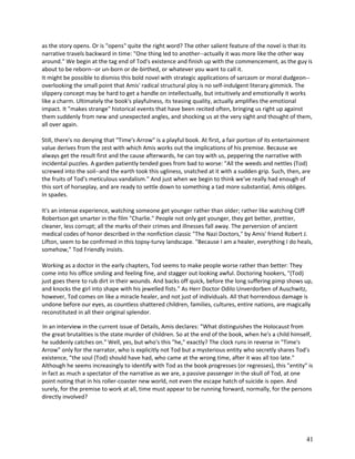 as the story opens. Or is "opens" quite the right word? The other salient feature of the novel is that its
narrative travels backward in time: "One thing led to another--actually it was more like the other way
around." We begin at the tag end of Tod's existence and finish up with the commencement, as the guy is
about to be reborn--or un-born or de-birthed, or whatever you want to call it.
It might be possible to dismiss this bold novel with strategic applications of sarcasm or moral dudgeon-overlooking the small point that Amis' radical structural ploy is no self-indulgent literary gimmick. The
slippery concept may be hard to get a handle on intellectually, but intuitively and emotionally it works
like a charm. Ultimately the book's playfulness, its teasing quality, actually amplifies the emotional
impact. It "makes strange" historical events that have been recited often, bringing us right up against
them suddenly from new and unexpected angles, and shocking us at the very sight and thought of them,
all over again.
Still, there's no denying that "Time's Arrow" is a playful book. At first, a fair portion of its entertainment
value derives from the zest with which Amis works out the implications of his premise. Because we
always get the result first and the cause afterwards, he can toy with us, peppering the narrative with
incidental puzzles. A garden patiently tended goes from bad to worse: "All the weeds and nettles (Tod)
screwed into the soil--and the earth took this ugliness, snatched at it with a sudden grip. Such, then, are
the fruits of Tod's meticulous vandalism." And just when we begin to think we've really had enough of
this sort of horseplay, and are ready to settle down to something a tad more substantial, Amis obliges.
In spades.
It's an intense experience, watching someone get younger rather than older; rather like watching Cliff
Robertson get smarter in the film "Charlie." People not only get younger, they get better, prettier,
cleaner, less corrupt; all the marks of their crimes and illnesses fall away. The perversion of ancient
medical codes of honor described in the nonfiction classic "The Nazi Doctors," by Amis' friend Robert J.
Lifton, seem to be confirmed in this topsy-turvy landscape. "Because I am a healer, everything I do heals,
somehow," Tod Friendly insists.
Working as a doctor in the early chapters, Tod seems to make people worse rather than better: They
come into his office smiling and feeling fine, and stagger out looking awful. Doctoring hookers, "(Tod)
just goes there to rub dirt in their wounds. And backs off quick, before the long suffering pimp shows up,
and knocks the girl into shape with his jewelled fists." As Herr Doctor Odilo Unverdorben of Auschwitz,
however, Tod comes on like a miracle healer, and not just of individuals. All that horrendous damage is
undone before our eyes, as countless shattered children, families, cultures, entire nations, are magically
reconstituted in all their original splendor.
In an interview in the current issue of Details, Amis declares: "What distinguishes the Holocaust from
the great brutalities is the state murder of children. So at the end of the book, when he's a child himself,
he suddenly catches on." Well, yes, but who's this "he," exactly? The clock runs in reverse in "Time's
Arrow" only for the narrator, who is explicitly not Tod but a mysterious entity who secretly shares Tod's
existence, "the soul (Tod) should have had, who came at the wrong time, after it was all too late."
Although he seems increasingly to identify with Tod as the book progresses (or regresses), this "entity" is
in fact as much a spectator of the narrative as we are, a passive passenger in the skull of Tod, at one
point noting that in his roller-coaster new world, not even the escape hatch of suicide is open. And
surely, for the premise to work at all, time must appear to be running forward, normally, for the persons
directly involved?

41

 
