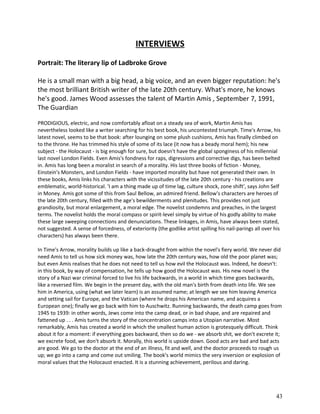 INTERVIEWS
Portrait: The literary lip of Ladbroke Grove
He is a small man with a big head, a big voice, and an even bigger reputation: he's
the most brilliant British writer of the late 20th century. What's more, he knows
he's good. James Wood assesses the talent of Martin Amis , September 7, 1991,
The Guardian
PRODIGIOUS, electric, and now comfortably afloat on a steady sea of work, Martin Amis has
nevertheless looked like a writer searching for his best book, his uncontested triumph. Time's Arrow, his
latest novel, seems to be that book: after lounging on some plush cushions, Amis has finally climbed on
to the throne. He has trimmed his style of some of its lace (it now has a beady moral hem); his new
subject - the Holocaust - is big enough for sure, but doesn't have the global sponginess of his millennial
last novel London Fields. Even Amis's fondness for raps, digressions and corrective digs, has been belted
in. Amis has long been a moralist in search of a morality. His last three books of fiction - Money,
Einstein's Monsters, and London Fields - have imported morality but have not generated their own. In
these books, Amis links his characters with the vicissitudes of the late 20th century - his creations are
emblematic, world-historical. 'I am a thing made up of time lag, culture shock, zone shift', says John Self
in Money. Amis got some of this from Saul Bellow, an admired friend. Bellow's characters are heroes of
the late 20th century, filled with the age's bewilderments and plenitudes. This provides not just
grandiosity, but moral enlargement, a moral edge. The novelist condemns and preaches, in the largest
terms. The novelist holds the moral compass or spirit-level simply by virtue of his godly ability to make
these large sweeping connections and denunciations. These linkages, in Amis, have always been stated,
not suggested. A sense of forcedness, of exteriority (the godlike artist spilling his nail-parings all over his
characters) has always been there.
In Time's Arrow, morality builds up like a back-draught from within the novel's fiery world. We never did
need Amis to tell us how sick money was, how late the 20th century was, how old the poor planet was;
but even Amis realises that he does not need to tell us how evil the Holocaust was. Indeed, he doesn't:
in this book, by way of compensation, he tells up how good the Holocaust was. His new novel is the
story of a Nazi war criminal forced to live his life backwards, in a world in which time goes backwards,
like a reversed film. We begin in the present day, with the old man's birth from death into life. We see
him in America, using (what we later learn) is an assumed name; at length we see him leaving America
and setting sail for Europe, and the Vatican (where he drops his American name, and acquires a
European one); finally we go back with him to Auschwitz. Running backwards, the death camp goes from
1945 to 1939: in other words, Jews come into the camp dead, or in bad shape, and are repaired and
fattened up . . . Amis turns the story of the concentration camps into a Utopian narrative. Most
remarkably, Amis has created a world in which the smallest human action is grotesquely difficult. Think
about it for a moment: if everything goes backward, then so do we - we absorb shit, we don't excrete it;
we excrete food, we don't absorb it. Morally, this world is upside down. Good acts are bad and bad acts
are good. We go to the doctor at the end of an illness, fit and well, and the doctor proceeds to rough us
up; we go into a camp and come out smiling. The book's world mimics the very inversion or explosion of
moral values that the Holocaust enacted. It is a stunning achievement, perilous and daring.

43

 