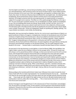that the English novel didn't go, and was being too fastidious about.' So began Amis's obsession with
sex, with bad behaviour, with tumultuous excess and riot (in his fiction that is). Excess indeed, became
the very intonation of his comic voice. Amis uses exaggeration and repetition, as Dickens does, like a
rhyme, like a beat. His American influences have not affected this very English style - this debating room,
browbeating, almost parliamentary rhetoric (Dickens certainly learnt it from doing parliamentary
sketches). So he begins sentences with the same opening words, he repeats phrases, he squeezes a
subject for its pungent comic essences. The effect, as in this superb passage from Money, is of a rap, a
riff: 'You just cannot park round here anymore. You can doublepark on people: people can doublepark
on you. Cars are doubling while houses are halving. Houses divide, into two, into four, into 16. If a
landlord or developer comes across a decent sized room he turns it into a labyrinth, a Chinese puzzle.
The bell-button grills in the flaky porches look like the dashboards of ancient space ships. Rooms divide,
rooms multiply. Houses split - houses are tripleparked. People are doubling also, dividing, splitting.' This
is pure Dickens, but cleverer, more nimble, less blundering.
Meanwhile, Amis was learning from Nabokov. Like him, he is not so much a good observer of detail, as a
great transformer of detail, an imaginer, a metaphorician. Certainly, he has produced some of the finest
sentences in English writing of the last few years: 'She sat up suddenly and drank most of the pint of
water that had colourlessly monitored her sleep.' Or this, on smoking a cigarette: 'Slowly I sipped its
fire'; 'A pigeon clockworked past on the pavement'; a limousine seen with its 'zooty chauffeur.'
Sometimes, like his friend and former Oxford tutor, the poet Craig Raine, Amis goes Martian, forcing and
pressing his weird flashbulb metaphors on the dazzled earthling: 'The rain made toadstools of the
people on the street . . . Faceless stalks in mackintoshes, beneath the black flowers of their umbrellas.'
At some point in the late-Seventies or early-Eighties, in time for Money (1984), Amis got Bellow. Few
English readers realise the size of Bellow's influence on the younger writer. The two are friends now Amis drops in on his second literary father in Chicago, or drives up to Vermont to see him at his summer
house. Like the good thief (using this word as Eliot does, to distinguish the minor poet who imitates
from the major one who steals) Amis understands his subject well: he is by far the best English
commentator on the American writer. Since he has been warming himself in Bellow's generous rays, his
novels have become more ambitious, more Bellovian and given to a certain amount of moral inflation;
Bellow has refined Amis's sense of the menace and thrill of modernity ('So late in the century, so late in
the goddamned day'); above all Bellow has disrupted Amis's rhythms, flooded his syntax. Amis's
sentences now have an American spring. 'When I wrote Money', says Amis, 'I wanted a character who
didn't, like so many guys in English fiction, go to America and look down on Americans. I wanted one
who looked up to Americans - and that's me all right. I look up. After all, the novel this century has been
American.'
Money prefigures the inverted world of Amis's latest novel. Whenever Amis seeks to evoke the moral
chaos of John Self's life, he makes it go backwards: 'As I tunnelled backwards into my cab . . . I backed off
into sleep for the second night running in this town where the locks and light switches all go the wrong
way . . . I have to get up in the middle of the night to check out the can. My daily tiredness peak arrives
exactly when it wants to, often after morning coffee . . .' This is moral tumult, life-tumult: it's not so far
from this to time-tumult itself.
But Kurt Vonnegut's novel Slaughterhouse 5 is the real precursor of Time's Arrow (Amis acknowledges
this). At one point in Vonnegut's novel, its hero watches a second world war movie forwards and then
backwards. Forwards the story has all the usual entropic doom and helplessness; backwards, and one
glimpses Utopia. Here is Vonnegut:

45

 