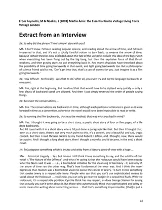 From Reynolds, M & Noakes, J (2003) Martin Amis: the Essential Guide Vintage Living Texts
Vintage London

Extract from an Interview
JN: So why did the phrase 'Time's Arrow' stay with you?
MA: I don't know. I'd been reading popular science, and reading about the arrow of time, and I'd been
interested in that, and it's not a totally fanciful notion to turn back, to reverse the arrow of time,
because certain theories now exploded about the fate of the universe include this idea of the big crunch
when everything has been flung out by the big bang, but then the explosive force of that thrust
weakens, and then gravity starts to pull everything back in. And many physicists have theorised about
the possibility of time going backwards in that event, and light going backwards too. But a philosopher
of science friend said to me, 'Don't get into that, that's a can of worms for you. Just imagine it as a film
going backwards.'
JN: How difficult - technically - was that to do? After all, you even try and do the language backwards at
one point.
MA: Yes, right at the beginning. But I realised that that would have to be stylised very quickly — only a
few bleats of backward speak are allowed. And then I just simply reversed the order of people saying
things.
JN: But even the conversations ...
MA: Yes. The conversations are backwards in time, although each particular utterance is given as it were
forward in time as a convention, otherwise the novel would have been impossible to read or write.
JN: So running the film backwards, that was the method, that was what you had in mind?
MA: Yes. I thought it was going to be a short story, a poetic short story of four or five pages, of a life
done backwards.
And I'd toyed with it in a short story where I'd just done a paragraph like that. But then I thought that,
even as a short story, there's not very much point to this. It's a conceit, and a beautiful and sad, tragic
conceit. But then I read The Nazi Doctors by my friend Robert J. Lifton, and I thought, now, there would
be a point. And I thought a long short story, then I thought a novella, and it became, in the end, a short
novel.
JN: To juxtapose something which is tricksy and witty from a literary point of view with a huge ...
MA: ... historical tragedy ... Yes, but I mean I still think I have something to say, and the subtitle of that
novel is 'The Nature of the Offence'. And what I'm saying is that the Holocaust would have been exacdy
what the Nazis said it was — i.e., a biomedical initiative for the cleansing of Germany - if, and only if,
the arrow of time ran the other way. That's how fundamental the error was. And I think the novel
expresses that. Nazism was a biomedical vision to excise the cancer of Jewry. To turn it into something
that creates Jewry is a respectable irony. People who say that you can't use sophisticated means to
speak about the Holocaust . .. you know, you can only go near the subject in a sepulchral hush. With the
Holocaust, it's a respectable position. Cynthia Ozick has my respect, as does George Steiner for saying
that actually you can't write about it. But those who automatically think that sophisticated and witty or
ironic means for writing about something serious . .. that that's something impermissible, [that] is just a

48

 