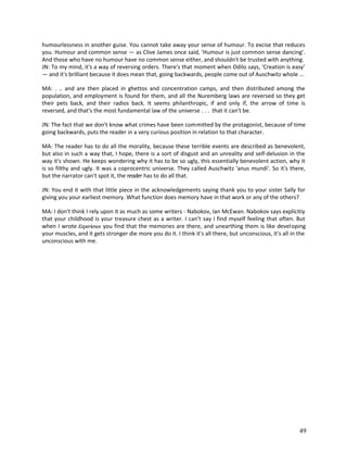 humourlessness in another guise. You cannot take away your sense of humour. To excise that reduces
you. Humour and common sense — as Clive James once said, 'Humour is just common sense dancing'.
And those who have no humour have no common sense either, and shouldn't be trusted with anything.
JN: To my mind, it's a way of reversing orders. There's that moment when Odilo says, 'Creation is easy'
— and it's brilliant because it does mean that, going backwards, people come out of Auschwitz whole ...
MA: . .. and are then placed in ghettos and concentration camps, and then distributed among the
population, and employment is found for them, and all the Nuremberg laws are reversed so they get
their pets back, and their radios back. It seems philanthropic, if and only if, the arrow of time is
reversed, and that's the most fundamental law of the universe . . . that it can't be.
JN: The fact that we don't know what crimes have been committed by the protagonist, because of time
going backwards, puts the reader in a very curious position in relation to that character.
MA: The reader has to do all the morality, because these terrible events are described as benevolent,
but also in such a way that, I hope, there is a sort of disgust and an unreality and self-delusion in the
way it's shown. He keeps wondering why it has to be so ugly, this essentially benevolent action, why it
is so filthy and ugly. It was a coprocentric universe. They called Auschwitz 'anus mundi'. So it's there,
but the narrator can't spot it, the reader has to do all that.
JN: You end it with that little piece in the acknowledgements saying thank you to your sister Sally for
giving you your earliest memory. What function does memory have in that work or any of the others?
MA: I don't think I rely upon it as much as some writers - Nabokov, Ian McEwan. Nabokov says explicitiy
that your childhood is your treasure chest as a writer. I can't say I find myself feeling that often. But
when I wrote Experience you find that the memories are there, and unearthing them is like developing
your muscles, and it gets stronger die more you do it. I think it's all there, but unconscious, it's all in the
unconscious with me.

49

 