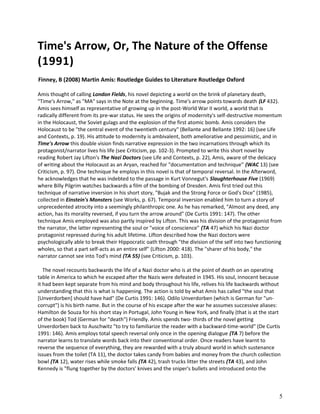 Time's Arrow, Or, The Nature of the Offense
(1991)
Finney, B (2008) Martin Amis: Routledge Guides to Literature Routledge Oxford
Amis thought of calling London Fields, his novel depicting a world on the brink of planetary death,
"Time's Arrow," as "MA" says in the Note at the beginning. Time's arrow points towards death (LF 432).
Amis sees himself as representative of growing up in the post-World War II world, a world that is
radically different from its pre-war status. He sees the origins of modernity's self-destructive momentum
in the Holocaust, the Soviet gulags and the explosion of the first atomic bomb. Amis considers the
Holocaust to be "the central event of the twentieth century" (Bellante and Bellante 1992: 16) (see Life
and Contexts, p. 19). His attitude to modernity is ambivalent, both ameliorative and pessimistic, and in
Time's Arrow this double vision finds narrative expression in the two incarnations through which its
protagonist/narrator lives his life (see Criticism, pp. 102-3). Prompted to write this short novel by
reading Robert Jay Lifton's The Nazi Doctors (see Life and Contexts, p. 22), Amis, aware of the delicacy
of writing about the Holocaust as an Aryan, reached for "documentation and technique" (WAC 13) (see
Criticism, p. 97). One technique he employs in this novel is that of temporal reversal. In the Afterword,
he acknowledges that he was indebted to the passage in Kurt Vonnegut's Slaughterhouse Five (1969)
where Billy Pilgrim watches backwards a film of the bombing of Dresden. Amis first tried out this
technique of narrative inversion in his short story, "Bujak and the Strong Force or God's Dice" (1985),
collected in Einstein's Monsters (see Works, p. 67). Temporal inversion enabled him to turn a story of
unprecedented atrocity into a seemingly philanthropic one. As he has remarked, "Almost any deed, any
action, has its morality reversed, if you turn the arrow around" (De Curtis 1991: 147). The other
technique Amis employed was also partly inspired by Lifton. This was his division of the protagonist from
the narrator, the latter representing the soul or "voice of conscience" (TA 47) which his Nazi doctor
protagonist repressed during his adult lifetime. Lifton described how the Nazi doctors were
psychologically able to break their Hippocratic oath through "the division of the self into two functioning
wholes, so that a part self-acts as an entire self" (Lifton 2000: 418). The "sharer of his body," the
narrator cannot see into Tod's mind (TA 55) (see Criticism, p. 103).
The novel recounts backwards the life of a Nazi doctor who is at the point of death on an operating
table in America to which he escaped after the Nazis were defeated in 1945. His soul, innocent because
it had been kept separate from his mind and body throughout his life, relives his life backwards without
understanding that this is what is happening. The action is told by what Amis has called "the soul that
[Unverdorben] should have had" (De Curtis 1991: 146). Odilo Unverdorben (which is German for "uncorrupt") is his birth name. But in the course of his escape after the war he assumes successive aliases:
Hamilton de Souza for his short stay in Portugal, John Young in New York, and finally (that is at the start
of the book) Tod (German for "death") Friendly. Amis spends two- thirds of the novel getting
Unverdorben back to Auschwitz "to try to familiarize the reader with a backward-time-world" (De Curtis
1991: 146). Amis employs total speech reversal only once in the opening dialogue (TA 7) before the
narrator learns to translate words back into their conventional order. Once readers have learnt to
reverse the sequence of everything, they are rewarded with a truly absurd world in which sustenance
issues from the toilet (TA 11), the doctor takes candy from babies and money from the church collection
bowl (TA 12), water rises while smoke falls (TA 42), trash trucks litter the streets (TA 43), and John
Kennedy is "flung together by the doctors' knives and the sniper's bullets and introduced onto the

5

 