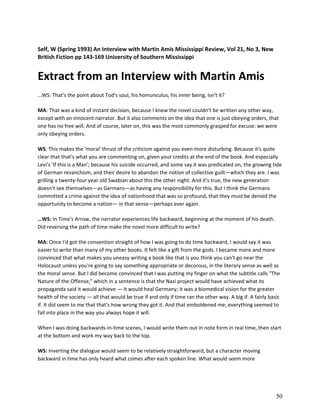 Self, W (Spring 1993) An Interview with Martin Amis Mississippi Review, Vol 21, No 3, New
British Fiction pp 143-169 University of Southern Mississippi

Extract from an Interview with Martin Amis
…WS: That's the point about Tod's soul, his homunculus, his inner being, isn't it?
MA: That was a kind of instant decision, because I knew the novel couldn't be written any other way,
except with an innocent narrator. But it also comments on the idea that one is just obeying orders, that
one has no free will. And of course, later on, this was the most commonly grasped for excuse: we were
only obeying orders.
WS: This makes the 'moral' thrust of the criticism against you even more disturbing. Because it's quite
clear that that's what you are commenting on, given your credits at the end of the book. And especially
Levi's 'If this is a Man'; because his suicide occurred, and some say it was predicated on, the growing tide
of German revanchism, and their desire to abandon the notion of collective guilt—which they are. I was
grilling a twenty-four year old Swabian about this the other night. And it's true, the new generation
doesn't see themselves—as Germans—as having any responsibility for this. But I think the Germans
committed a crime against the idea of nationhood that was so profound, that they must be denied the
opportunity to become a nation— in that sense—perhaps ever again.
…WS: In Time's Arrow, the narrator experiences life backward, beginning at the moment of his death.
Did reversing the path of time make the novel more difficult to write?
MA: Once I'd got the convention straight of how I was going to do time backward, I would say it was
easier to write than many of my other books. It felt like a gift from the gods. I became more and more
convinced that what makes you uneasy writing a book like that is you think you can't go near the
Holocaust unless you're going to say something appropriate or decorous, in the literary sense as well as
the moral sense. But I did become convinced that I was putting my finger on what the subtitle calls "The
Nature of the Offense," which in a sentence is that the Nazi project would have achieved what its
propaganda said it would achieve — it would heal Germany; it was a biomedical vision for the greater
health of the society — all that would be true if and only if time ran the other way. A big if. A fairly basic
if. It did seem to me that that's how wrong they got it. And that emboldened me; everything seemed to
fall into place in the way you always hope it will.
When I was doing backwards-in-time scenes, I would write them out in note form in real time, then start
at the bottom and work my way back to the top.
WS: Inverting the dialogue would seem to be relatively straightforward, but a character moving
backward in time has only heard what comes after each spoken line. What would seem more

50

 