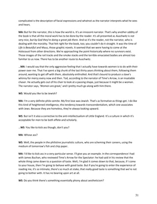 complicated is the description of facial expressions and whatnot as the narrator interprets what he sees
and hears.
MA: But for the narrator, this is how the world is. It's an innocent narrator. That's why another oddity of
the book is that all the moral work has to be done by the reader. It's all presented as Auschwitz is not
very nice, but by God they're doing a great job there. And so it's the reader, not the narrator, who is
dealing with the morality. That felt right for the book, too; you couldn't do it straight. It was the time of
Life is Beautiful and Maus, those graphic novels. It seemed that we were having to come at the
Holocaust from other directions. We're approaching the point historically where no survivors exist.
Those images of the rail tracks and the smoke stacks and the terrible emaciated bodies are almost too
familiar to us now. There has to be another route to Auschwitz.
…MA: I would say that the only aggressive feeling that I actually have towards women is to do with their
power over me. That I've spent a big chunk of the last thirty years thinking about them, following them
around, wanting to get off with them, absolutely enthralled. And that's bound to produce a slave's
whinny for mercy every now and then. Tod, according to the narrator of Time's Arrow, is an insatiable
chaser. He actually gets out of his chair to look at a passing shape, just because it might be a woman.
The narrator says, 'Women are great,' and I pretty much go along with him there.
WS: Would you like to be Jewish?
MA: I'm a very definite philo-semite. My first love was Jewish. That's as formative as things get. I do like
this kind of heightened intelligence, this tendency towards transcendentalism, which one associates
with Jews. Because they are homeless, they're always looking upward.
WS: But isn't it also a corrective to the anti-intellectualism of Little England. It's a culture in which it's
acceptable for men to be both effete and scholarly.
…WS: You like to kick ass though, don't you?
MA: Whose ass?
WS: Well, the people in the philistine journalistic culture, who are scheming their careers, using the
medium of tomorrow's fish and chip paper.
MA: I'd like to kick ass in a very particular sense. I'll give you an example. In the correspondence I had
with James Buchan, who reviewed Time's Arrow for the Spectator: he had said in his review that the
whole thing came down to a question of taste. Well, I'm glad it comes down to that, because, if I come
to your house, then I'm going to behave with good taste. But if you're going to enter the experience of
reading me, it's so intimate, there's so much at stake, that really good taste is something that we're not
going to bother with. It has no bearing upon art at all.
WS: Do you think there's something essentially phony about aestheticism?

51

 