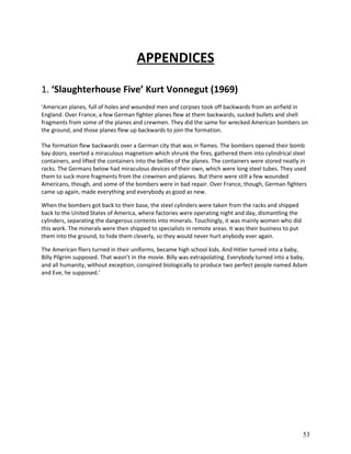 APPENDICES
1. ‘Slaughterhouse Five’ Kurt Vonnegut (1969)
‘American planes, full of holes and wounded men and corpses took off backwards from an airfield in
England. Over France, a few German fighter planes flew at them backwards, sucked bullets and shell
fragments from some of the planes and crewmen. They did the same for wrecked American bombers on
the ground, and those planes flew up backwards to join the formation.
The formation flew backwards over a German city that was in flames. The bombers opened their bomb
bay doors, exerted a miraculous magnetism which shrunk the fires, gathered them into cylindrical steel
containers, and lifted the containers into the bellies of the planes. The containers were stored neatly in
racks. The Germans below had miraculous devices of their own, which were long steel tubes. They used
them to suck more fragments from the crewmen and planes. But there were still a few wounded
Americans, though, and some of the bombers were in bad repair. Over France, though, German fighters
came up again, made everything and everybody as good as new.
When the bombers got back to their base, the steel cylinders were taken from the racks and shipped
back to the United States of America, where factories were operating night and day, dismantling the
cylinders, separating the dangerous contents into minerals. Touchingly, it was mainly women who did
this work. The minerals were then shipped to specialists in remote areas. It was their business to put
them into the ground, to hide them cleverly, so they would never hurt anybody ever again.
The American fliers turned in their uniforms, became high school kids. And Hitler turned into a baby,
Billy Pilgrim supposed. That wasn’t in the movie. Billy was extrapolating. Everybody turned into a baby,
and all humanity, without exception, conspired biologically to produce two perfect people named Adam
and Eve, he supposed.’

53

 