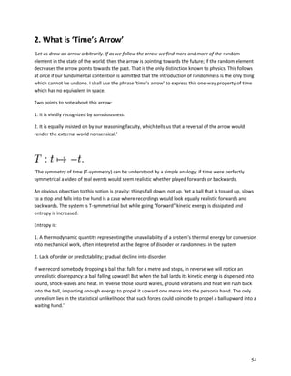 2. What is ‘Time’s Arrow’
‘Let us draw an arrow arbitrarily. If as we follow the arrow we find more and more of the random
element in the state of the world, then the arrow is pointing towards the future; if the random element
decreases the arrow points towards the past. That is the only distinction known to physics. This follows
at once if our fundamental contention is admitted that the introduction of randomness is the only thing
which cannot be undone. I shall use the phrase ‘time’s arrow’ to express this one-way property of time
which has no equivalent in space.
Two points to note about this arrow:
1. It is vividly recognized by consciousness.
2. It is equally insisted on by our reasoning faculty, which tells us that a reversal of the arrow would
render the external world nonsensical.’

‘The symmetry of time (T-symmetry) can be understood by a simple analogy: if time were perfectly
symmetrical a video of real events would seem realistic whether played forwards or backwards.
An obvious objection to this notion is gravity: things fall down, not up. Yet a ball that is tossed up, slows
to a stop and falls into the hand is a case where recordings would look equally realistic forwards and
backwards. The system is T-symmetrical but while going "forward" kinetic energy is dissipated and
entropy is increased.
Entropy is:
1. A thermodynamic quantity representing the unavailability of a system's thermal energy for conversion
into mechanical work, often interpreted as the degree of disorder or randomness in the system
2. Lack of order or predictability; gradual decline into disorder
If we record somebody dropping a ball that falls for a metre and stops, in reverse we will notice an
unrealistic discrepancy: a ball falling upward! But when the ball lands its kinetic energy is dispersed into
sound, shock-waves and heat. In reverse those sound waves, ground vibrations and heat will rush back
into the ball, imparting enough energy to propel it upward one metre into the person's hand. The only
unrealism lies in the statistical unlikelihood that such forces could coincide to propel a ball upward into a
waiting hand.’

54

 