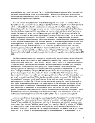 streets of Dallas and a hero's welcome" (TA 81). Unverdorben has a succession of affairs. Ironically, the
narrator comments on how, unlike most conversations, "with this man-woman stuff, you could run
them any way you liked—and still get no further forward" (TA 51). This is because Unverdorben's affairs
end where they began—in estrangement.
The novel consists of< eight chapters divided into three parts. Part I covers Tod Friendly's life in a
typical town in the American Northeast (Chapters 1 and 2) and John Young's life in New York (Chapter 3)
which he is forced to flee when his past threatens to catch up with him. Part II has four chapters.
Chapter 4 covers his stay in Portugal where he had fled from Germany, assuming the first of his aliases,
Hamilton de Souza. It opens with his reverse boat trip from New York to Lisbon in which "we leave no
mark in the ocean, as if we are successfully covering our tracks" (TA 99), which is precisely what the
protagonist is doing in the reverse direction. Chapter 5 recounts Odilo Unverdorben's stay at Auschwitz
where he helped the notorious Dr. Josef Mengele ("Uncle Pepi") in the extermination of the Jews,
although in inverted time this becomes the creation of the Jews. Chapter 6 recounts his earlier service at
Schloss Hartheim where the physically "impaired" were put to death and his period spent with the Nazi
SS forcing the Jews into ghettos. Chapter 7 covers Unverdorben's days at medical school and with the
Reserve Medical Corps. With this chapter, he and his dreams revert to innocence: He is "innocent,
emotional, popular, and stupid" (TA 150). Part III consists of Chapter 8, a mere eight pages in which
Unverdorben reverts to his childhood in Solingen, the birthplace of Adolf Eichmann. At the end (1916),
he enters his mother's body and waits for death from his father's body at the moment of conception (TA
164).
The chapter devoted to Auschwitz provides the justification for both techniques—temporal inversion
and doubling. When everything in the book is viewed backwards in time, "the only thing that makes
sense in that world is Auschwitz," Amis explains, "which is a sort of tribute to its perverted perfection—
100 percent wrong" (Bellante and Bellante 1992: 16). When he was a doctor in New York, John Young
bewildered his uncomprehending alter ego by doing his patients harm. A man comes into the
emergency room with a bandage which is removed, has a rusty nail driven into his head, and is led back
to the waiting room to holler with pain (TA 76). But at Auschwitz, the reverse takes place. "Our
preternatural purpose?" asks the narrator. "To dream a race" (TA 120). With time's arrow flying
backwards, Unverdorben reverses his role in the gassing of the Jews: "It was I, Odilo Unverdorben, who
personally removed the pellets of Zyklon B and entrusted them to the pharmacist" (TA 121). Further
ironies abound: "to prevent needless suffering, the dental work was usually completed while the
patients were not yet alive" (TA 121). Just as the gruesome task of extracting gassed victims' teeth for
their gold is recast as a humanitarian act (the gold is donated by the Reichsbank and thieving officials
like Unverdorben), so the rounding up and incarceration of the Jews becomes a reuniting of families
who are returned to their homes. As Richard Menke puts it, the narrator has "recast genocide as
genesis" (Menke 1998: 964). The narrator's delusion may embody a contemporary nostalgia for a return
to an Edenic pre-war state, when the pursuit of reason had not yet been contaminated by the Nazis'
ruthless application of a perverted rationality that brought the Age of Reason to an abrupt end.
Amis's reversal of not just chronology but causality parallels the Nazis doctors' reversal of morality. As
he points out, "the entire medical profession in Germany [went] from healing to killing in the name of
healing" (Trueheart 1991: 2). The Hippocratic oath that all doctors take (part of which is quoted in the
novel) makes them swear to "wield the special power" they are given (TA 81) "to help the sick" (TA 25),
not kill the healthy. Power forms one of the novel's recurrent motifs, associated with not just doctors
but also sex. The first (i.e., last) time that Tod (as well as the narrator) has sex with Irene, as he "loomed
above her," he is "flooded by thoughts and feelings I've never had before. To do with power" (TA 37).

6

 