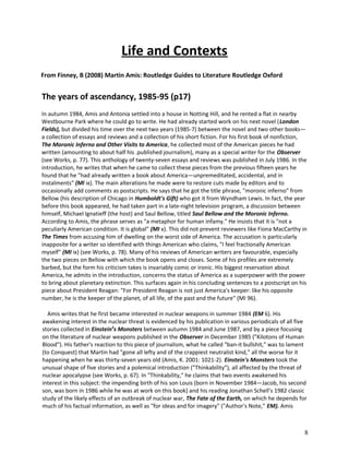 Life and Contexts
From Finney, B (2008) Martin Amis: Routledge Guides to Literature Routledge Oxford

The years of ascendancy, 1985-95 (p17)
In autumn 1984, Amis and Antonia settled into a house in Notting Hill, and he rented a flat in nearby
Westbourne Park where he could go to write. He had already started work on his next novel (London
Fields), but divided his time over the next two years (1985-7) between the novel and two other books—
a collection of essays and reviews and a collection of his short fiction. For his first book of nonfiction,
The Moronic Inferno and Other Visits to America, he collected most of the American pieces he had
written (amounting to about half his .published journalism), many as a special writer for the Observer
(see Works, p. 77). This anthology of twenty-seven essays and reviews was published in July 1986. In the
introduction, he writes that when he came to collect these pieces from the previous fifteen years he
found that he "had already written a book about America—unpremeditated, accidental, and in
instalments" (Ml ix). The main alterations he made were to restore cuts made by editors and to
occasionally add comments as postscripts. He says that he got the title phrase, "moronic inferno" from
Bellow (his description of Chicago in Humboldt's Gift) who got it from Wyndham Lewis. In fact, the year
before this book appeared, he had taken part in a late-night television program, a discussion between
himself, Michael Ignatieff (the host) and Saul Bellow, titled Saul Bellow and the Moronic Inferno.
According to Amis, the phrase serves as "a metaphor for human infamy." He insists that it is "not a
peculiarly American condition. It is global" (MI x). This did not prevent reviewers like Fiona MacCarthy in
The Times from accusing him of dwelling on the worst side of America. The accusation is particularly
inapposite for a writer so identified with things American who claims, "I feel fractionally American
myself" (MI ix) (see Works, p. 78). Many of his reviews of American writers are favourable, especially
the two pieces on Bellow with which the book opens and closes. Some of his profiles are extremely
barbed, but the form his criticism takes is invariably comic or ironic. His biggest reservation about
America, he admits in the introduction, concerns the status of America as a superpower with the power
to bring about planetary extinction. This surfaces again in his concluding sentences to a postscript on his
piece about President Reagan: "For President Reagan is not just America's keeper: like his opposite
number, he is the keeper of the planet, of all life, of the past and the future" (MI 96).
Amis writes that he first became interested in nuclear weapons in summer 1984 (EM 6). His
awakening interest in the nuclear threat is evidenced by his publication in various periodicals of all five
stories collected in Einstein3s Monsters between autumn 1984 and June 1987, and by a piece focusing
on the literature of nuclear weapons published in the Observer in December 1985 ("Kilotons of Human
Blood"). His father's reaction to this piece of journalism, what he called "ban-it bullshit," was to lament
(to Conquest) that Martin had "gone all lefty and of the crappiest neutralist kind," all the worse for it
happening when he was thirty-seven years old (Amis, K. 2001: 1021-2). Einstein's Monsters took the
unusual shape of five stories and a polemical introduction ("Thinkability"), all affected by the threat of
nuclear apocalypse (see Works, p. 67). In "Thinkability," he claims that two events awakened his
interest in this subject: the impending birth of his son Louis (born in November 1984—Jacob, his second
son, was born in 1986 while he was at work on this book) and his reading Jonathan Schell's 1982 classic
study of the likely effects of an outbreak of nuclear war, The Fate of the Earth, on which he depends for
much of his factual information, as well as "for ideas and for imagery" ("Author's Note," EM). Amis

8

 