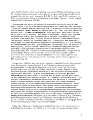 claims that fatherhood reawoke the anxiety he had repressed as a child when told to take cover under
his school desk during practice nuclear alerts, and that his newly released feelings surfaced in the five
stories that he wrote (or rewrote) in succession (E 59-60). The stories reveal Amis's new concerns as a
father of young children in the way, as John Lanchester wrote, they are "haunted [. . .] by the imagined
deaths of children" (Lanchester 1987: 11).
Simultaneously, in the Introduction, he blames his father and his generation for getting it "hugely
wrong," for failing to "see the nature of what they were dealing with." He even goes as far as to suggest,
"Perhaps there will be no hope until they are gone" (EM 13). Amis recounts his father's greeting the first
time they met after Einstein's Monsters was published in April 1987: "I READ YOUR THING ON NUCLEAR
WEAPONS AND IT'S GOT ABSOLUTELY BUGGER-ALL TO SAY ABOUT WHAT WE'RE SUPPOSED TO DO
ABOUT THEM" (E 59). In "Thinkability," Amis in effect accepts his father's criticism ("I don't know what
to do about them" [EM 16]), while defending his right to protest the futility of Mutual Assured
Destruction. In the "Author's Note," he explains that the title refers not to nuclear weapons but to us:
"We are Einstein's monsters, not fully human, not for now." Our acceptance of them, he believes, is
responsible for "many of the deformations and perversities" of late modernity (EM 7). In an interview at
the time he finished this book, Amis says that writing about nuclear weapons helped him realize why he
had always taking a jaundiced view of the modern world: In a world threatened by imminent nuclear
destruction, "everything tends towards disorder. From an ordered state to a disordered state"
(McGrath 1987: 196). Amis never departs from this entropic interpretation of the development of the
world since 1945, although his explanation of the reasons for this extend beyond the Cold War
confrontation (that at any rate evaporated after 1989) to encompass the Holocaust, Stalin's mass
exterminations, environmental pollution, and, more recently, the terrorist attacks of September 11,
2001 (see Works, p. 54).
During the later 1980s Amis spent most summer vacations on Cape Cod at Antonia's father's vacation
home. On one occasion, his son fell seriously ill, and, finding that there was no expert medical
assistance available in the vicinity, Amis had to drive him all the way to New York. This incident,
including the enormous medical bill that followed, brought home to Amis the downside of living in
America (McGrath 1987: 187-8). Besides spending time in Spain with his family, Amis also travelled
twice to Israel (1986 and 1987), the second time to give a talk on the forthcoming More Die of
Heartbreak at a conference on the work of Saul Bellow, who was present. In his talk, Amis compared
the work of Bellow to that of Larkin who had died in 1985: "Love was not a possibility for Larkin [. . .] For
him, death crowded love out. With Bellow it seems to be the other way around" (E 202). Both writers
headed to Jerusalem where they cemented their friendship. Amis visited Bellow in Chicago the
following year on his way to cover the Republican Convention in New Orleans and again in 1989 with
Hitchens when Hitchens and Bellow got into a bitter argument about the state of Israel with which
Bellow identified and which Hitchens criticized. Although Amis's own views of Israel had soured
somewhat during his second visit, he was left silent and embarrassed by Hitchens' furious onslaught at
Bellow's dinner table. What Amis found most offensive on his second visit to Israel was the arrogance of
the orthodox Jews, one of whom, he claims, made Amis "see in his eyes the assertion that he could do
anything" to him and his family, "and that this would only validate his rectitude" (E 263). Amis carefully
balances this impression with a reference to members of the Christian right absurdly attempting to
show the Jews that an alternative was on offer. Amis's conclusion points to his own lifelong agnosticism:
"Humankind, or I myself, cannot bear very much religion" (E 263).
In November 1990, Margaret Thatcher's eleven-and-a-half-year reign as Prime Minister came to an
end, although the Conservative Party still held on to power under her more centrist successor, John

9

 