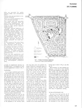 Sites are provided for parks,
playing fields and recreational
areas.
Church sites are provided in con-
venient locations.
There is a central shopping area,
with off-street parking.
Two school sites are provided,
reasonably accessible from all
parts of the neighborhood . The
Catholic school is off-centre be-
cause it also serves adjacent
neighborhoods.
Through arterial highways, of
adequate width, are separated
from local service roads by lim-
ited access planted strips. Thus
both local and through traf-
fic are safeguarded . There are
feeder roads for bus routes. Lo-
cal residential streets are de-
signed in such a way as to dis-
courage through driving, yet
remain adequate for local pur-
poses.
At the corners of the area, there
are intersections designed to
keep through traffic moving.
One-family housing is created in
an aesthetic as well as a func-
tional setting. Set-backs are ar-
ranged to allow for a rhythmic
variation . A buffer strip sepa-
rates housing from an adjacent
industrial zone.
There are also apartments and
row housing in a variety of types .
A neighborhood focus of larger
buildings and open space is in-
cluded as an essential ingredient
of a well-designed residential
area.
Residential
SITE PLANNING
Fig . 2 . Example of well-planned neighborhood
Courtesy Urban Land Institute
principles of neighborhood planning are
illustrated in Fig . 1 ; an example of a well-
planned neighborhood is shown in Fig . 2 .
Housing types
It is no longer considered good practice
to limit housing within a subdivision to one
type and price range . For sites of fewer
than 100 houses the range of types should
be restricted but the range in price should
permit some variation, the degree of dif-
ference being reduced as the size of the
site diminishes. For larger sites not only
may the types of single-family houses be
varied, but rental housing of either high-
rise or garden types may be included
where zoning permits. Apartments and
town houses (row houses in small groups)
often provide a very satisfactory transition
between the commercial (shopping) areas
and the less dense residential areas .
Single-family housing : Lot sizes for the
single-family detached house are wider now
than they were 30 years ago ; 60 ft is con-
sidered the minimum width and 70 to 80 ft
is more usual . This has come about because
of the popularity of the one-story house
with large glass areas and provisions for
outdoor living with a reasonable degree of
privacy . Devices such as patios and courts
and fenced-in areas are used to provide
privacy when lot sizes are small . An ex-
ample of a typical one-story subdivision
house of better than average design is
shown in Fig . 3 . The split-level house is also
popular in subdivision work because it pro-
vides the economy of the two-story house
but requires less stair climbing .
Row houses or, as they are now called,
town houses are finding many advocates
because of their economical use of land
and low site-development costs . When de-
veloped with not more than 8 or 10 units
(preferably fewer) in one group and lo-
cated around a court, cul-de-sac, or loop
street, the monotonous appearance usually
associated with such housing disappears.
Lots should be 20 to 25 ft wide; wider lots
with side yards should be provided at the
ends of the groups. Garages should be pro-
vided either within the house structure itself
or as a one-story attached structure, often
a carport, at the front of the house . An
example of the variety possible within this
housing type is shown in Fig. 4; see also
Fig . 16 .
Rental housing, for more attractive ap-
pearance, is now built at lower densities
and with more emphasis on open space; it
often includes such club-like features as
swimming pools and tennis courts. Densities
of 15 to 25 families per acre and cover-
ages of 15 to 25 per cent are standard in
well-designed garden apartment develop-
ments . Garden apartments are usually two
stories high and should not be higher than
three stories (Fig . 5) . High-rise elevator
apartments should restrict land coverage
to 10 to 15 per cent . The trend in apart-
ment design is toward larger rooms, more
storage, and other facilities in keeping
with those of single-family housing .
Lot sizes and development costs
The cost of raw land and the cost of
installing streets and utilities has greatly
increased in recent years . At the same time,
as previously noted, lot widths have mark-
edly increased . In order to keep the cost of
the developed lot from rising to prohibi-
147
 