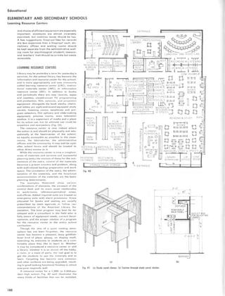 Educational
ELEMENTARY AND SECONDARY SCHOOLS
Learning Resource Centers
and choice of efficient equipment are especially
important; minimums are almost invariably
exercised, but common sense should be too.
A few suggestions: fireproof files for records
are less expensive than a fireproof vault; dis-
ciplinary offices and waiting rooms should
be kept separate from the administrative wait-
ing room for psychological (student) reasons;
and teachers' mail should be private but easily
accessible.
LEARNING RESOURCE CENTERS
Library may be yesterday's term for yesterday's
services, for the school library has become the
information and resource center for the school,
and is more appropriately and now commonly
called learning resource center (LRC), instruc-
tional materials center (IMC), or information
resource center (IRC). In addition to books
and periodicals there are now records, tapes
and casettes, closed-circuit TV programming
and production, film, cameras, and projection
equipment. Alongside the book stacks, chairs,
and tables are sight-and-sound-equipped study
carrels, listening rooms, earphones and pro-
gram selectors, film splicers and slide-making
equipment, preview rooms, even television
studios. It is a supermart of media and a place
for its active use, but its ultimate use could be
anywhere and everywhere (Fig . 39).
The resource center is now indeed where
the action is and should be physically and edu-
cationally at the heart-center of the school,
as equally accessible as possible to the class-
rooms, the laboratories, the administrative
offices, and the community. It may well be open
after school hours and should be located to
allow direct access to it.
While the resource center is now a conglorn-
erate of materials and services and successful
planning seeks the mixture of these for the con-
venience of the users, control of the materials
becomes a greater concern and problem, along
with well-related backup preparation and work
space. The circulation of the users, the admin-
istration of the materials, and the functional
accommodation of the materials are the basic
planning determinants .
The examples illustrated show various
combinations of elements, the constant of the
control desk and its more usual relationship
to workrooms, reference-periodical areas,
and offices. Added required exits are treated as
emergency exits with alarm provisions. Areas
allocated for books and seating are usually
prescribed by state agencies or follow rec-
ommendations of the American Library As-
sociation. The total program may best be de-
veloped with a consultant in the field who is
fully aware of equipment needs, current devel-
opments, and the proper relation of a program
for the resource center to the entire school
curriculum.
Though the idea of a quiet reading atmo-
sphere has not been forgotten, the resource
center has become a pleasant, busy goldfish-
bowl kind of place: glassy, on display itself,
extending its welcome to students as a com-
fortable place they like to learn in . Whether
it may be considered a resource center or still
a library, whether it is an alcove off the lobby,
a room, or a maze of parts, the real goal is to
get the students to use the materials and to
learn. Carpeting has become very common,
and other surfaces are being upgraded, result-
ing in good looking functional finishes to which
everyone responds well .
A resource center for a 1,000- to 2,000-stu-
dent high school, Fig. 40 well illustrates the
many kinds of facilities that can be included,
188
Fig. 41 (a) Study carrel cluster. (b) Section through study carrel cluster.
 