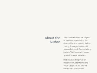 Salahuddin Khawaja has 15 years
of experience, primarily in the
Financial Services Industry. Before
joining JP Morgan he spent 11
years at Deloitte & Touche
helping Fortune 500 clients with
various types of Strategic
Initiatives.
He believes in the power of
Presentations, Storytelling and
Visual Design. That is why he
started Decklaration.com
About the
Author
 