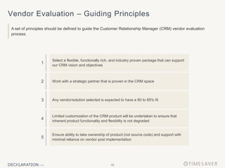 70
Vendor Evaluation – Guiding Principles
A set of principles should be defined to guide the Customer Relationship Manager (CRM) vendor evaluation
process.
Select a flexible, functionally rich, and industry proven package that can support
our CRM vision and objectives
Work with a strategic partner that is proven in the CRM space
Any vendor/solution selected is expected to have a 80 to 85% fit
Limited customization of the CRM product will be undertaken to ensure that
inherent product functionality and flexibility is not degraded
Ensure ability to take ownership of product (not source code) and support with
minimal reliance on vendor post implementation
1
3
5
2
4
 