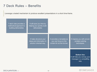 83
7 Deck Rules – Benefits
Leverage a tested mechanism to produce excellent presentations in a short time-frame.
It inspires you with proven
problem solving
techniques.
It will save you time by
helping you quickly build
deliverables
7 deck rules provides a
methodical approach to
building deliverables
It helps structure your
ideas and information in
solution oriented way.
Bottom line:
It will help you convey your
message in a compelling
way.
It provides a template so
you can focus on the
content & not the format.
 