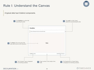 84
Rule I: Understand the Canvas
A typical slide has 6 distinct components.
The Headline is a short title
describing the slide
1
The Lead is a brief, sharp
statement summarizing the slide
2
The Body is the core part of the
slide (also known as the Storybox)
3
The Company Logo is displayed
for branding purposes
4
Page number in the middle of the
slide
5
The Department or Project Name
is displayed for branding purposes
6
 