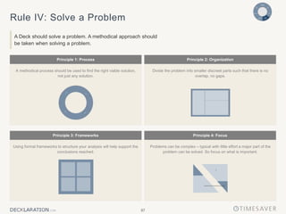 87
Principle 2: Organization
Principle 1: Process
Divide the problem into smaller discreet parts such that there is no
overlap, no gaps.
A methodical process should be used to find the right viable solution,
not just any solution.
Principle 3: Frameworks Principle 4: Focus
Problems can be complex – typical with little effort a major part of the
problem can be solved. So focus on what is important.
Using formal frameworks to structure your analysis will help support the
conclusions reached.
Rule IV: Solve a Problem
A Deck should solve a problem. A methodical approach should
be taken when solving a problem.
 