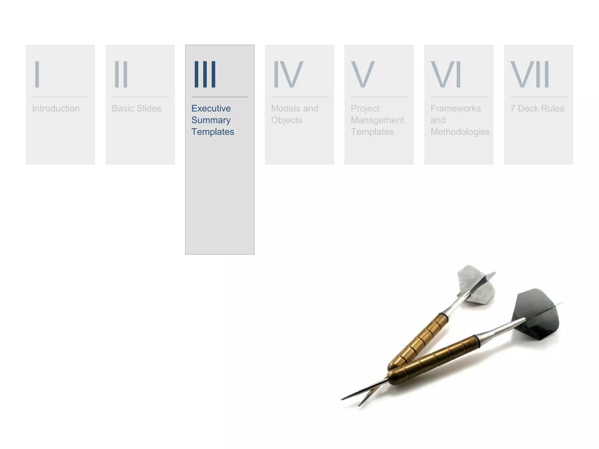 I
Introduction
II
Basic Slides
III
Executive
Summary
Templates
IV
Models and
Objects
V
Project
Management
Templates
VI
Frameworks
and
Methodologies
VII
7 Deck Rules
 