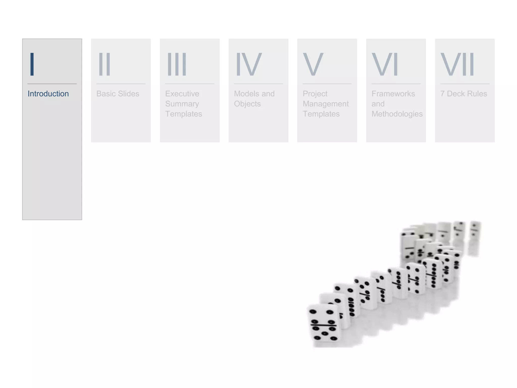 I
Introduction
II
Basic Slides
III
Executive
Summary
Templates
IV
Models and
Objects
V
Project
Management
Templates
VI
Frameworks
and
Methodologies
VII
7 Deck Rules
 