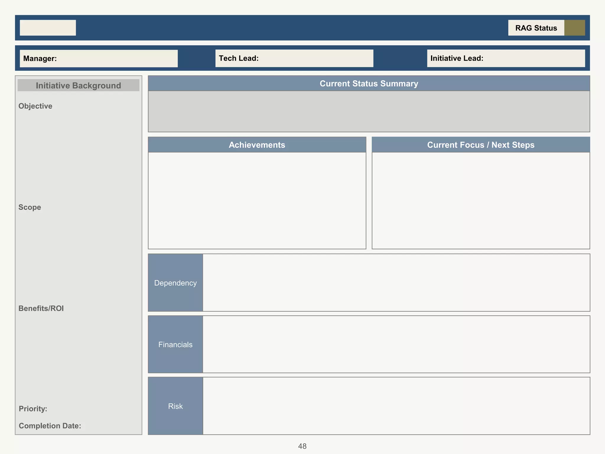 RAG Status
Achievements Current Focus / Next Steps
Tech Lead:Manager: Initiative Lead:
Scope
Current Status SummaryInitiative Background
Completion Date:
Objective
Benefits/ROI
Priority:
Financials
Risk
Dependency
48
 