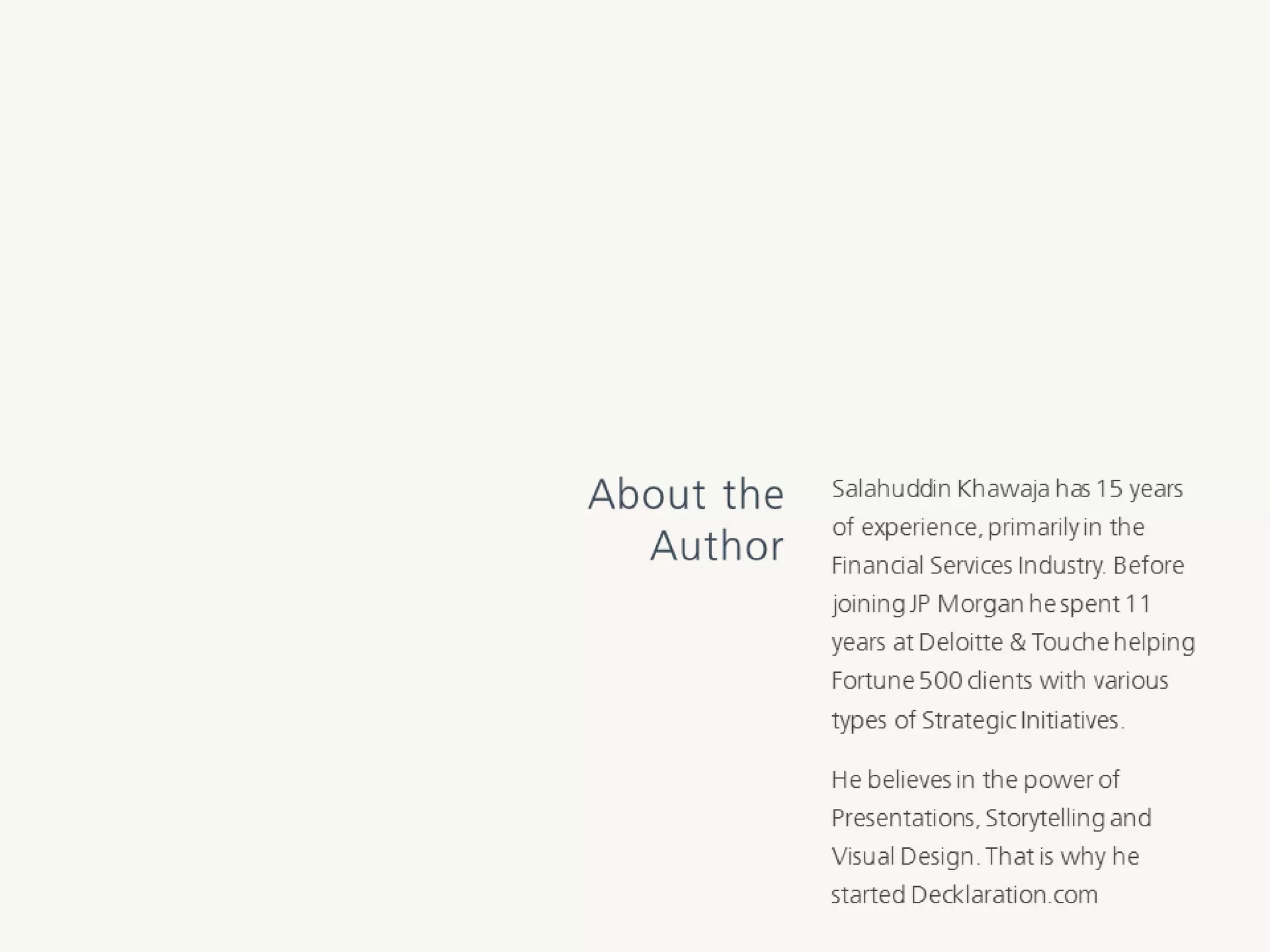 SalahuddinKhawajahas15yearsofexperience,
primarilyintheFinancialServicesIndustry.
BeforejoiningJPMorganhe spent11yearsat
Deloitte& Touche helpingFortune500clients
withvarioustypesofStrategicInitiatives.
Hebelievesin thepowerofPresentations,
StorytellingandVisualDesign.Thatiswhyhe
startedDecklaration.com
About the
Author
 