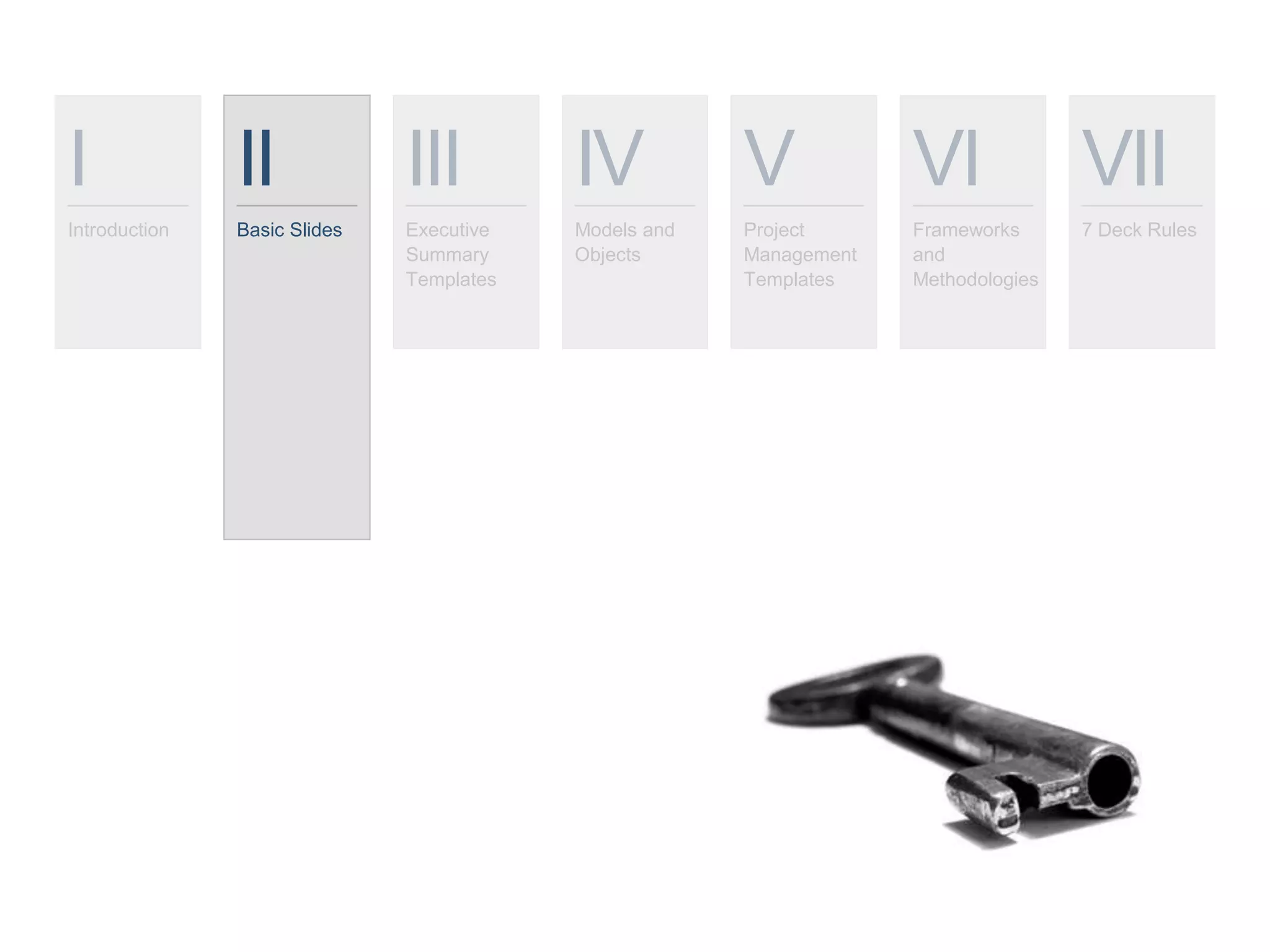 I
Introduction
II
Basic Slides
III
Executive
Summary
Templates
IV
Models and
Objects
V
Project
Management
Templates
VI
Frameworks
and
Methodologies
VII
7 Deck Rules
 