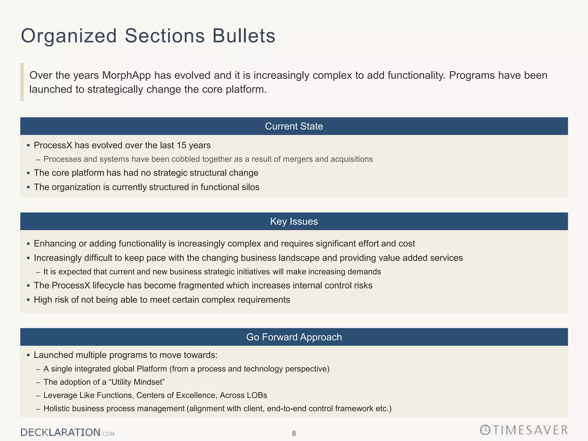 8
Organized Sections Bullets
Over the years MorphApp has evolved and it is increasingly complex to add functionality. Programs have been
launched to strategically change the core platform.
Key Issues
Go Forward Approach
Current State
 ProcessX has evolved over the last 15 years
– Processes and systems have been cobbled together as a result of mergers and acquisitions
 The core platform has had no strategic structural change
 The organization is currently structured in functional silos
 Enhancing or adding functionality is increasingly complex and requires significant effort and cost
 Increasingly difficult to keep pace with the changing business landscape and providing value added services
– It is expected that current and new business strategic initiatives will make increasing demands
 The ProcessX lifecycle has become fragmented which increases internal control risks
 High risk of not being able to meet certain complex requirements
 Launched multiple programs to move towards:
– A single integrated global Platform (from a process and technology perspective)
– The adoption of a “Utility Mindset”
– Leverage Like Functions, Centers of Excellence, Across LOBs
– Holistic business process management (alignment with client, end-to-end control framework etc.)
 