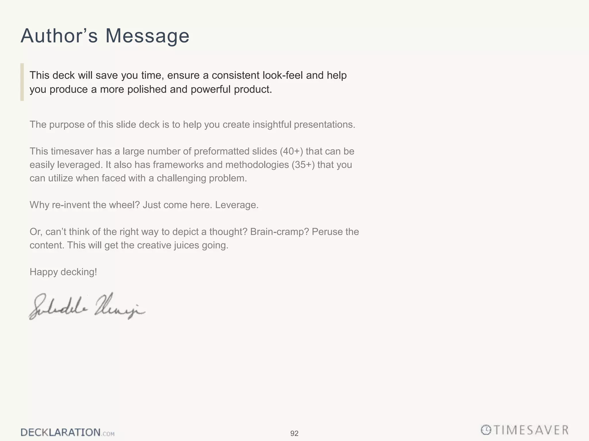92
Author’s Message
This deck will save you time, ensure a consistent look-feel and help
you produce a more polished and powerful product.
The purpose of this slide deck is to help you create insightful presentations.
This timesaver has a large number of preformatted slides (40+) that can be
easily leveraged. It also has frameworks and methodologies (35+) that you
can utilize when faced with a challenging problem.
Why re-invent the wheel? Just come here. Leverage.
Or, can’t think of the right way to depict a thought? Brain-cramp? Peruse the
content. This will get the creative juices going.
Happy decking!
 