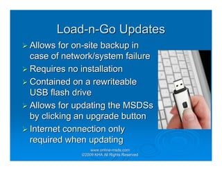 Load-n-Go Updates
Allows for on-site backup in
case of network/system failure
Requires no installation
Contained on a rewriteable
USB flash drive
Allows for updating the MSDSs
by clicking an upgrade button
Internet connection only
required when updating
                www.online-msds.com
                www.online-
            ©2009 KHA All Rights Reserved
 