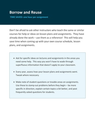 Borrow and Reuse
TIME SAVED: one hour per assignment




Don’t be afraid to ask other instructors who teach the same or similar
courses for help or ideas on lesson plans and assignments. They have
already done the work – use them as a reference! This will help you
save time when coming up with your own course schedule, lesson
plans, and assignments.



    Ask for specific ideas on lectures and assignments in the areas you
     need some help. This way you won’t have to wade through
     superfluous information that doesn’t apply to your classroom.

    Every year, assess how your lesson plans and assignments went.
     Tweak where necessary.

    Make note of student questions or trouble areas on assignments.
     Use these to stamp out problems before they begin – be more
     specific in direction, explain certain topics a bit better, and post
     frequently asked questions for students.
 