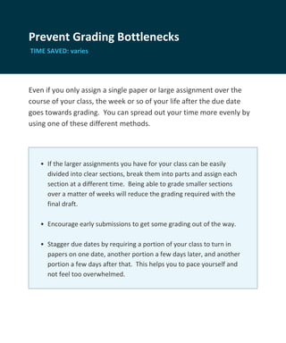 Prevent Grading Bottlenecks
TIME SAVED: varies




Even if you only assign a single paper or large assignment over the
course of your class, the week or so of your life after the due date
goes towards grading. You can spread out your time more evenly by
using one of these different methods.




   • If the larger assignments you have for your class can be easily
     divided into clear sections, break them into parts and assign each
     section at a different time. Being able to grade smaller sections
     over a matter of weeks will reduce the grading required with the
     final draft.

   • Encourage early submissions to get some grading out of the way.

   • Stagger due dates by requiring a portion of your class to turn in
     papers on one date, another portion a few days later, and another
     portion a few days after that. This helps you to pace yourself and
     not feel too overwhelmed.
 