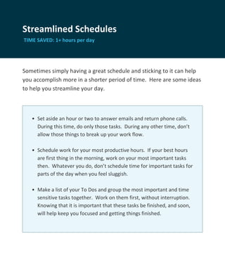 Streamlined Schedules
TIME SAVED: 1+ hours per day




Sometimes simply having a great schedule and sticking to it can help
you accomplish more in a shorter period of time. Here are some ideas
to help you streamline your day.



   • Set aside an hour or two to answer emails and return phone calls.
     During this time, do only those tasks. During any other time, don’t
     allow those things to break up your work flow.

   • Schedule work for your most productive hours. If your best hours
     are first thing in the morning, work on your most important tasks
     then. Whatever you do, don’t schedule time for important tasks for
     parts of the day when you feel sluggish.

   • Make a list of your To Dos and group the most important and time
     sensitive tasks together. Work on them first, without interruption.
     Knowing that it is important that these tasks be finished, and soon,
     will help keep you focused and getting things finished.
 