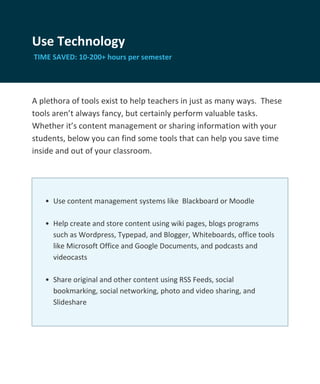 Use Technology
TIME SAVED: 10-200+ hours per semester




A plethora of tools exist to help teachers in just as many ways. These
tools aren’t always fancy, but certainly perform valuable tasks.
Whether it’s content management or sharing information with your
students, below you can find some tools that can help you save time
inside and out of your classroom.




   • Use content management systems like Blackboard or Moodle

   • Help create and store content using wiki pages, blogs programs
     such as Wordpress, Typepad, and Blogger, Whiteboards, office tools
     like Microsoft Office and Google Documents, and podcasts and
     videocasts

   • Share original and other content using RSS Feeds, social
     bookmarking, social networking, photo and video sharing, and
     Slideshare
 