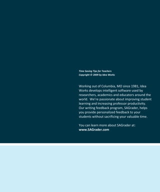 Time Saving Tips for Teachers
Copyright © 2009 by Idea Works



Working out of Columbia, MO since 1981, Idea
Works develops intelligent software used by
researchers, academics and educators around the
world. We’re passionate about improving student
learning and increasing professor productivity.
Our writing feedback program, SAGrader, helps
you provide personalized feedback to your
students without sacrificing your valuable time.

You can learn more about SAGrader at:
www.SAGrader.com
 