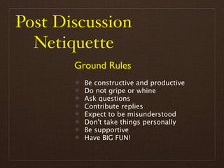 Post Discussion
  Netiquette
       Ground Rules
         Be constructive and productive
         Do not gripe or whine
         Ask questions
         Contribute replies
         Expect to be misunderstood
         Don't take things personally
         Be supportive
         Have BIG FUN!
 