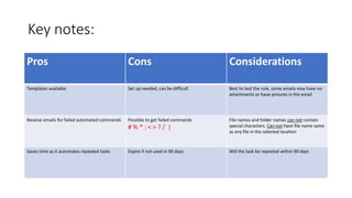 Key notes:
Pros Cons Considerations
Templates available Set up needed, can be difficult Best to test the rule, some emails may have no
attachments or have pictures in the email
Receive emails for failed automated commands Possible to get failed commands
# % * : < > ? / |
File names and folder names can not contain
special characters. Can not have file name same
as any file in the selected location
Saves time as it automates repeated tasks Expire if not used in 90 days Will the task be repeated within 90 days
 