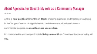 AfG is a non-profit community on Slack, enabling agencies and freelancers working
in the ‘for good’ sector. Budget is limited and the community doesn’t have a
commercial purpose, so most tools we use are free.
I’m contracted to work approximately 5 days a month so I’m not on Slack every day, all
day.
About Agencies for Good & My role as a Community Manager
 