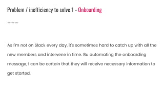 As I’m not on Slack every day, it’s sometimes hard to catch up with all the
new members and intervene in time. Bu automating the onboarding
message, I can be certain that they will receive necessary information to
get started.
Problem / inefficiency to solve 1 - Onboarding
 
