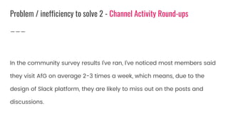 In the community survey results I’ve ran, I’ve noticed most members said
they visit AfG on average 2-3 times a week, which means, due to the
design of Slack platform, they are likely to miss out on the posts and
discussions.
Problem / inefficiency to solve 2 - Channel Activity Round-ups
 