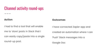 Action
I had to find a tool that will enable
me to ‘store’ posts in Slack that I
can easily copy/paste into a single
round-up post.
Outcomes
I have connected Zapier app and
created an automation where I can
‘Push’ Slack messages into a
Google Doc
Channel activity round-ups
 