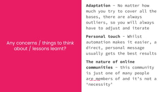Any concerns / things to think
about / lessons learnt?
Adaptation - No matter how
much you try to cover all the
bases, there are always
outliers, so you will always
have to adjust and iterate
Personal touch - Whilst
automation makes it easier, a
direct, personal message
usually gets the best results
The nature of online
communities - this community
is just one of many people
are members of and it’s not a
‘necessity’
 