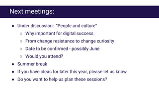 Next meetings:
● Under discussion: “People and culture”
○ Why important for digital success
○ From change resistance to change curiosity
○ Date to be confirmed - possibly June
○ Would you attend?
● Summer break
● If you have ideas for later this year, please let us know
● Do you want to help us plan these sessions?
 